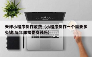 丽江天津小程序制作收费（小程序制作一个需要多少钱!每年都需要交钱吗）